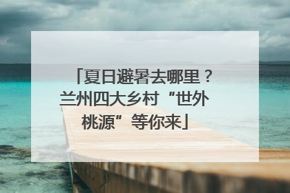 夏日避暑去哪里？兰州四大乡村“世外桃源”等你来