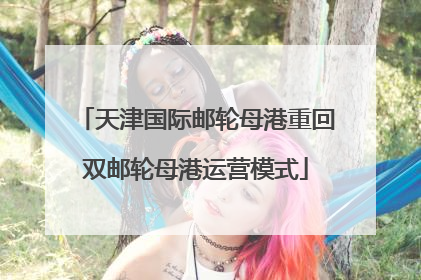 天津国际邮轮母港重回双邮轮母港运营模式