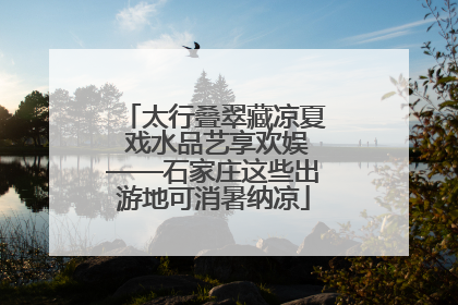 太行叠翠藏凉夏 戏水品艺享欢娱——石家庄这些出游地可消暑纳凉