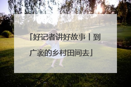 好记者讲好故事丨到广袤的乡村田间去