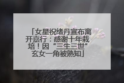 女星祝绪丹宣布离开嘉行：感谢十年栽培！因“三生三世”玄女一角被熟知