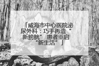威海市中心医院泌尿外科：巧手再造“新膀胱” 患者重启“新生活”