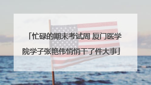 忙碌的期末考试周 厦门医学院学子张艳伟悄悄干了件大事
