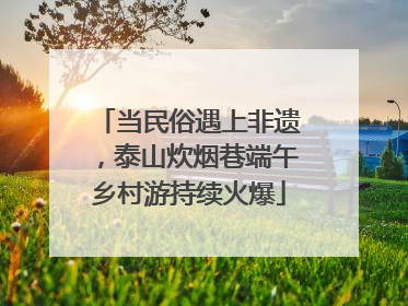 当民俗遇上非遗，泰山炊烟巷端午乡村游持续火爆
