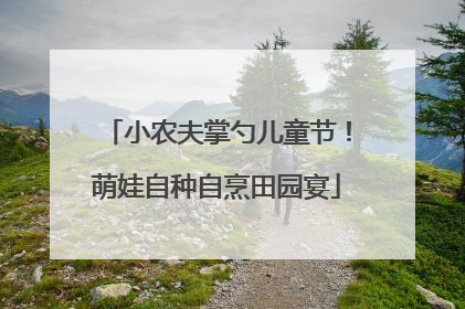 小农夫掌勺儿童节！萌娃自种自烹田园宴