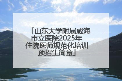 山东大学附属威海市立医院2025年住院医师规范化培训预招生简章
