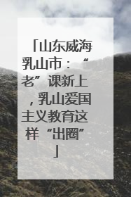 山东威海乳山市：“老”课新上，乳山爱国主义教育这样“出圈”