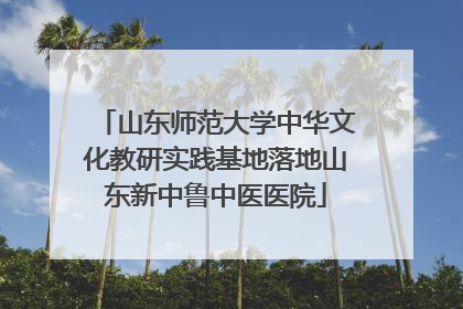 山东师范大学中华文化教研实践基地落地山东新中鲁中医医院