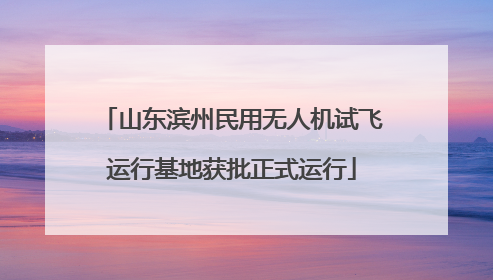 山东滨州民用无人机试飞运行基地获批正式运行