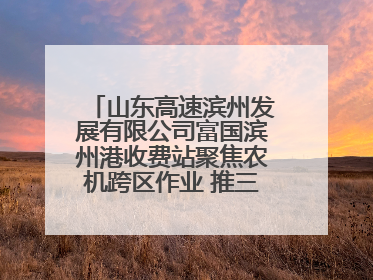 山东高速滨州发展有限公司富国滨州港收费站聚焦农机跨区作业 推三项助农服务