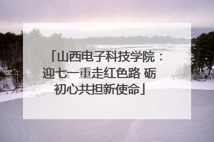 山西电子科技学院：迎七一重走红色路 砺初心共担新使命