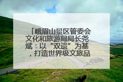 峨眉山景区管委会文化和旅游局局长尧斌：以“双遗”为基，打造世界级文旅品牌与国际典范