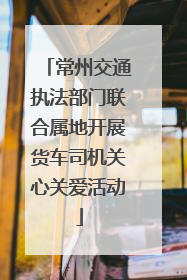 常州交通执法部门联合属地开展货车司机关心关爱活动