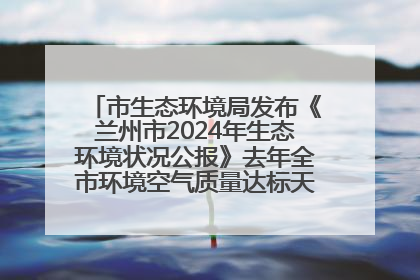 市生态环境局发布《兰州市2024年生态环境状况公报》去年全市环境空气质量达标天数301天