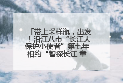 带上采样瓶，出发！沿江八市“长江大保护小使者”第七年相约“智探长江 童心护绿 ”