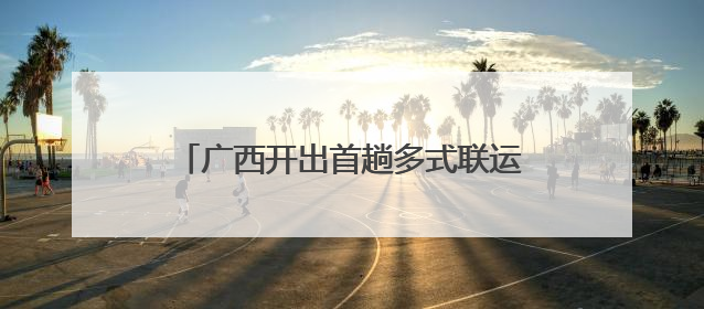 广西开出首趟多式联运物流总包外贸货物列车