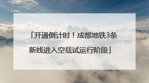 开通倒计时！成都地铁3条新线进入空载试运行阶段