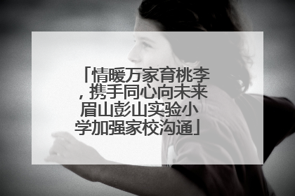 情暖万家育桃李，携手同心向未来 眉山彭山实验小学加强家校沟通
