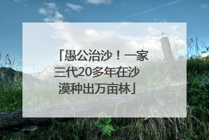 愚公治沙！一家三代20多年在沙漠种出万亩林