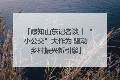 感知山东记者谈丨“小公交”大作为 驱动乡村振兴新引擎