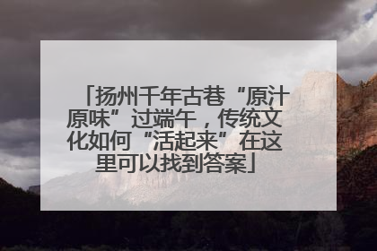 扬州千年古巷“原汁原味”过端午，传统文化如何“活起来”在这里可以找到答案