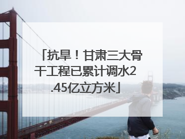 抗旱！甘肃三大骨干工程已累计调水2.45亿立方米
