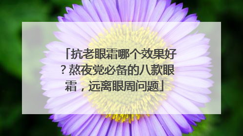 抗老眼霜哪个效果好？熬夜党必备的八款眼霜，远离眼周问题