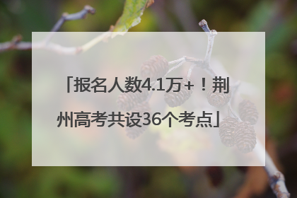 报名人数4.1万+！荆州高考共设36个考点