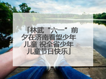 林武“六一”前夕在济南看望少年儿童 祝全省少年儿童节日快乐