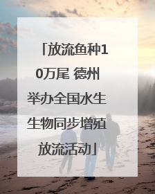放流鱼种10万尾 德州举办全国水生生物同步增殖放流活动