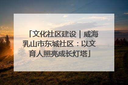 文化社区建设｜威海乳山市东城社区：以文育人照亮成长灯塔