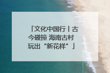文化中国行丨古今碰撞 海南古村玩出“新花样”