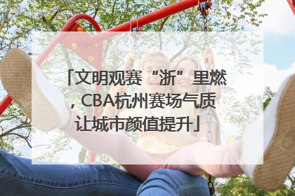文明观赛“浙”里燃，CBA杭州赛场气质让城市颜值提升