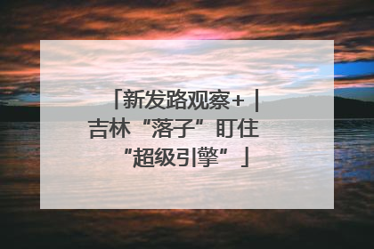 新发路观察+｜吉林“落子”盯住“超级引擎”