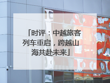 时评：中越旅客列车重启，跨越山海共赴未来