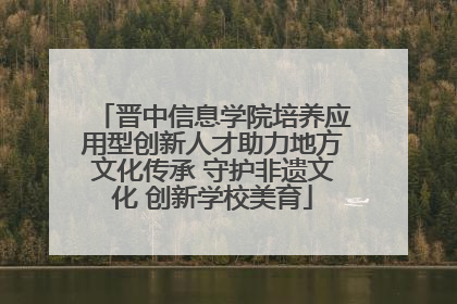 晋中信息学院培养应用型创新人才助力地方文化传承 守护非遗文化 创新学校美育