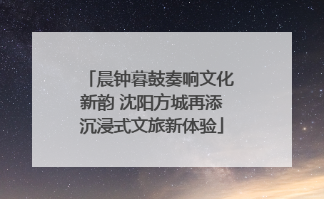 晨钟暮鼓奏响文化新韵 沈阳方城再添沉浸式文旅新体验