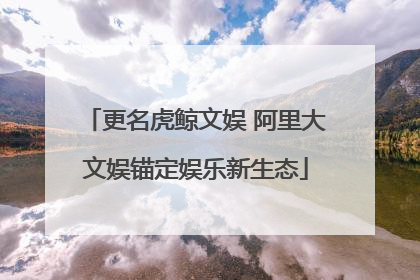 更名虎鲸文娱 阿里大文娱锚定娱乐新生态