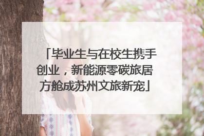 毕业生与在校生携手创业，新能源零碳旅居方舱成苏州文旅新宠