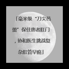 毫米级“刀尖芭蕾”保住患者肛门，协和医生挑战复杂肛管早癌