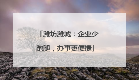 潍坊潍城：企业少跑腿，办事更便捷