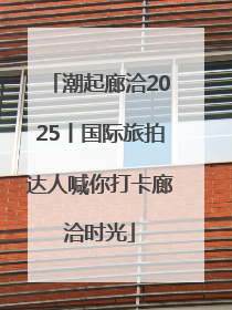 潮起廊洽2025丨国际旅拍达人喊你打卡廊洽时光