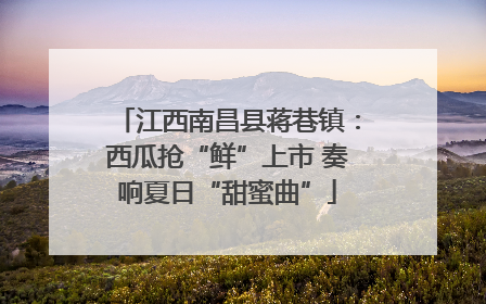 江西南昌县蒋巷镇：西瓜抢“鲜”上市 奏响夏日“甜蜜曲”
