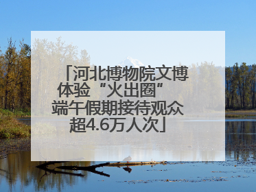 河北博物院文博体验“火出圈” 端午假期接待观众超4.6万人次