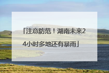 注意防范！湖南未来24小时多地还有暴雨