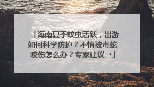 海南夏季蚊虫活跃，出游如何科学防护？不慎被毒蛇咬伤怎么办？专家建议→
