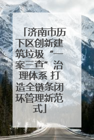 济南市历下区创新建筑垃圾“一案三查”治理体系 打造全链条闭环管理新范式
