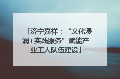 济宁嘉祥：“文化浸润+实践服务”赋能产业工人队伍建设
