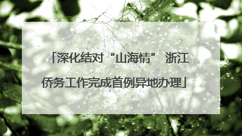 深化结对“山海情” 浙江侨务工作完成首例异地办理