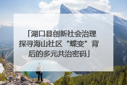 湖口县创新社会治理 探寻海山社区“蝶变”背后的多元共治密码